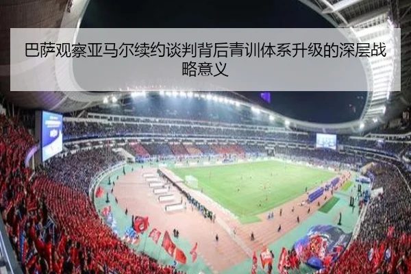 巴萨观察亚马尔续约谈判背后青训体系升级的深层战略意义