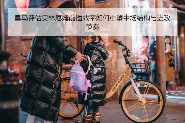 皇马评估贝林厄姆前插效率如何重塑中场结构与进攻节奏