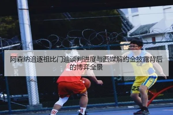 阿森纳追逐祖比门迪谈判进度与西媒解约金披露背后的博弈全景