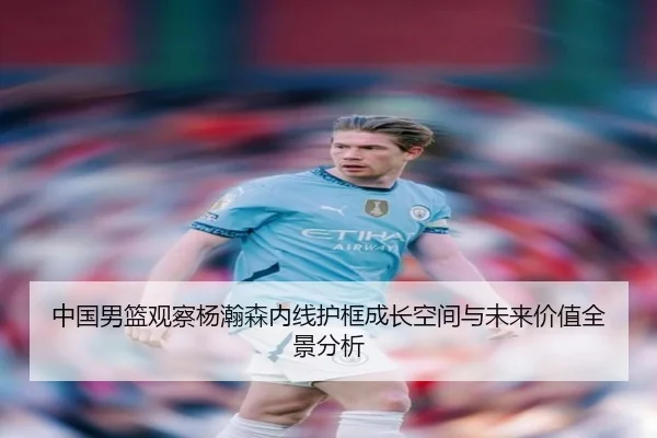 中国男篮观察杨瀚森内线护框成长空间与未来价值全景分析